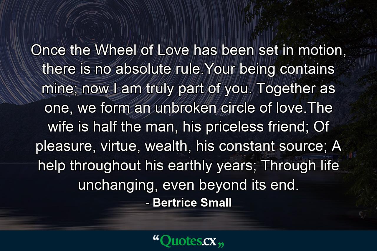 Once the Wheel of Love has been set in motion, there is no absolute rule.Your being contains mine; now I am truly part of you. Together as one, we form an unbroken circle of love.The wife is half the man, his priceless friend; Of pleasure, virtue, wealth, his constant source; A help throughout his earthly years; Through life unchanging, even beyond its end. - Quote by Bertrice Small