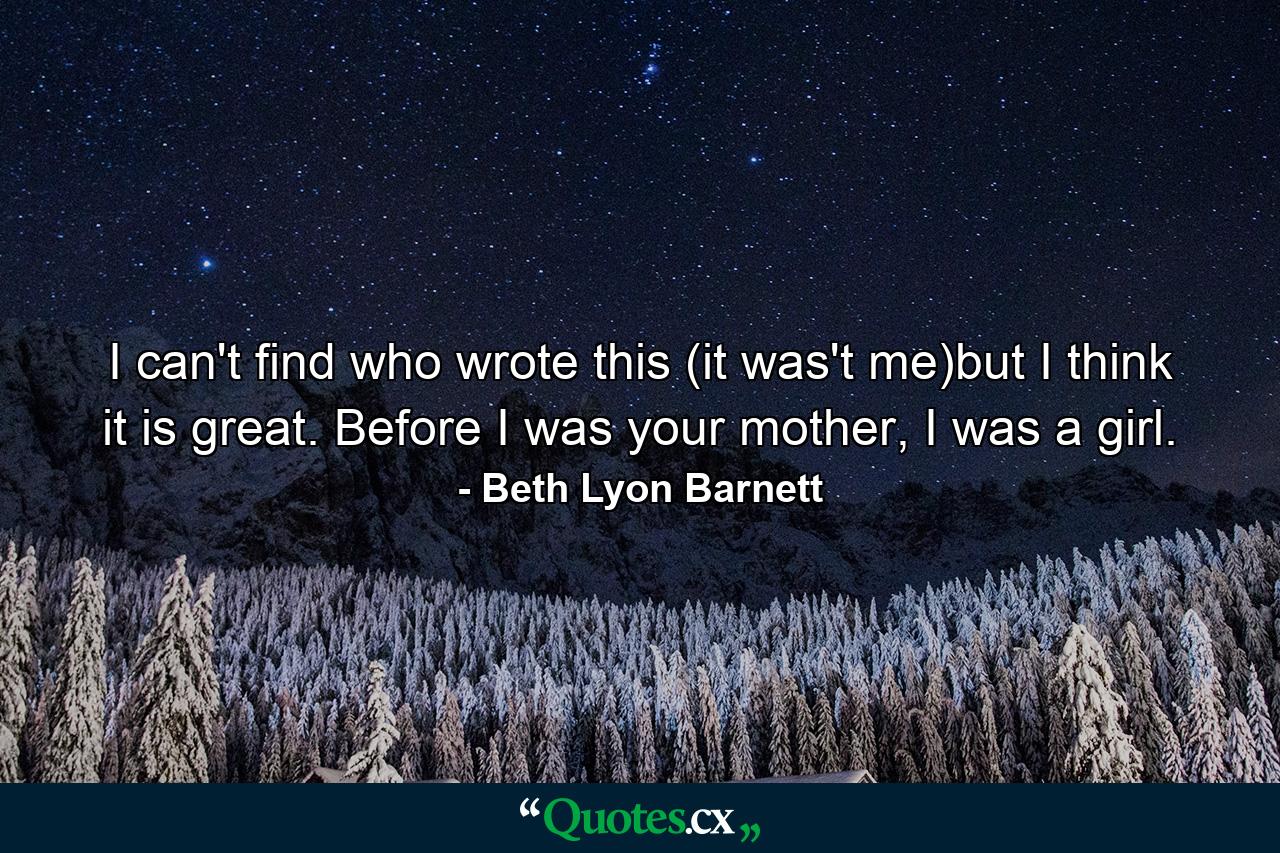 I can't find who wrote this (it was't me)but I think it is great. Before I was your mother, I was a girl. - Quote by Beth Lyon Barnett