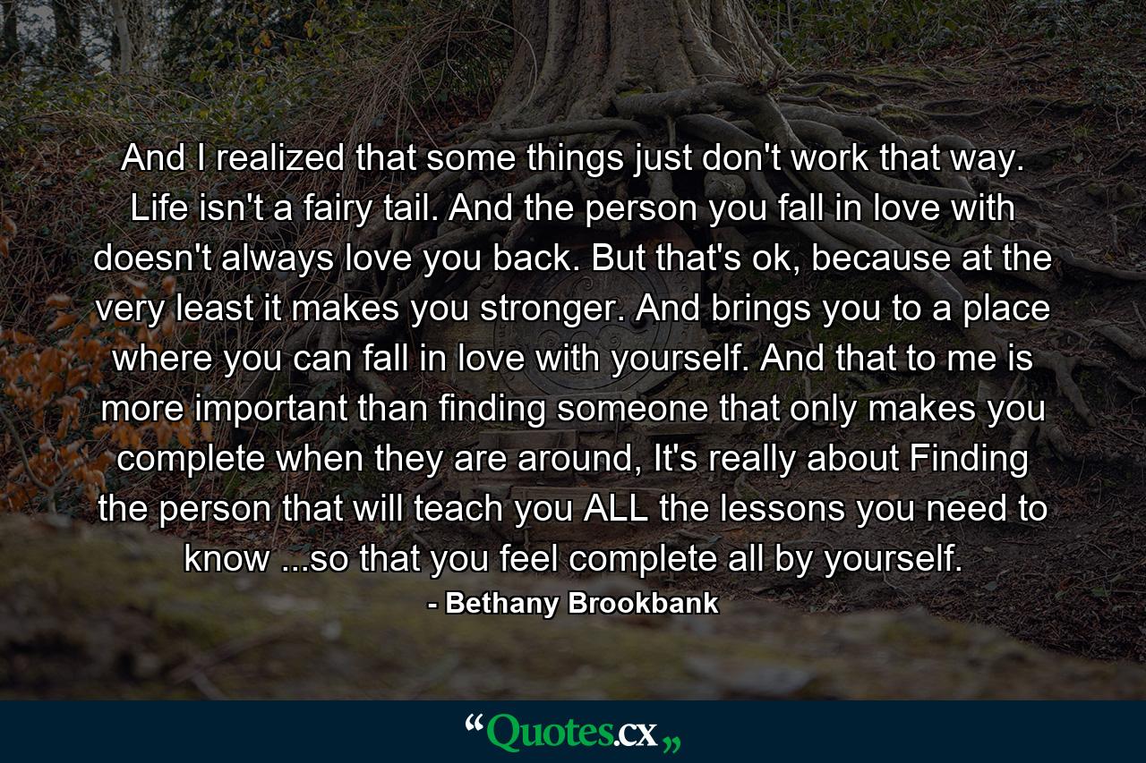 And I realized that some things just don't work that way. Life isn't a fairy tail. And the person you fall in love with doesn't always love you back. But that's ok, because at the very least it makes you stronger. And brings you to a place where you can fall in love with yourself. And that to me is more important than finding someone that only makes you complete when they are around, It's really about Finding the person that will teach you ALL the lessons you need to know ...so that you feel complete all by yourself.  - Quote by Bethany Brookbank