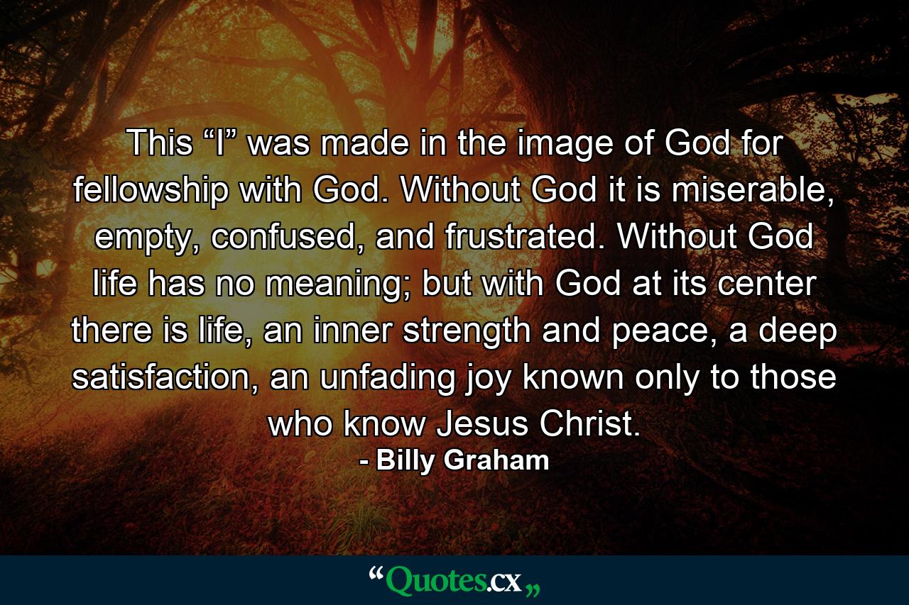 This “I” was made in the image of God for fellowship with God. Without God it is miserable, empty, confused, and frustrated. Without God life has no meaning; but with God at its center there is life, an inner strength and peace, a deep satisfaction, an unfading joy known only to those who know Jesus Christ. - Quote by Billy Graham