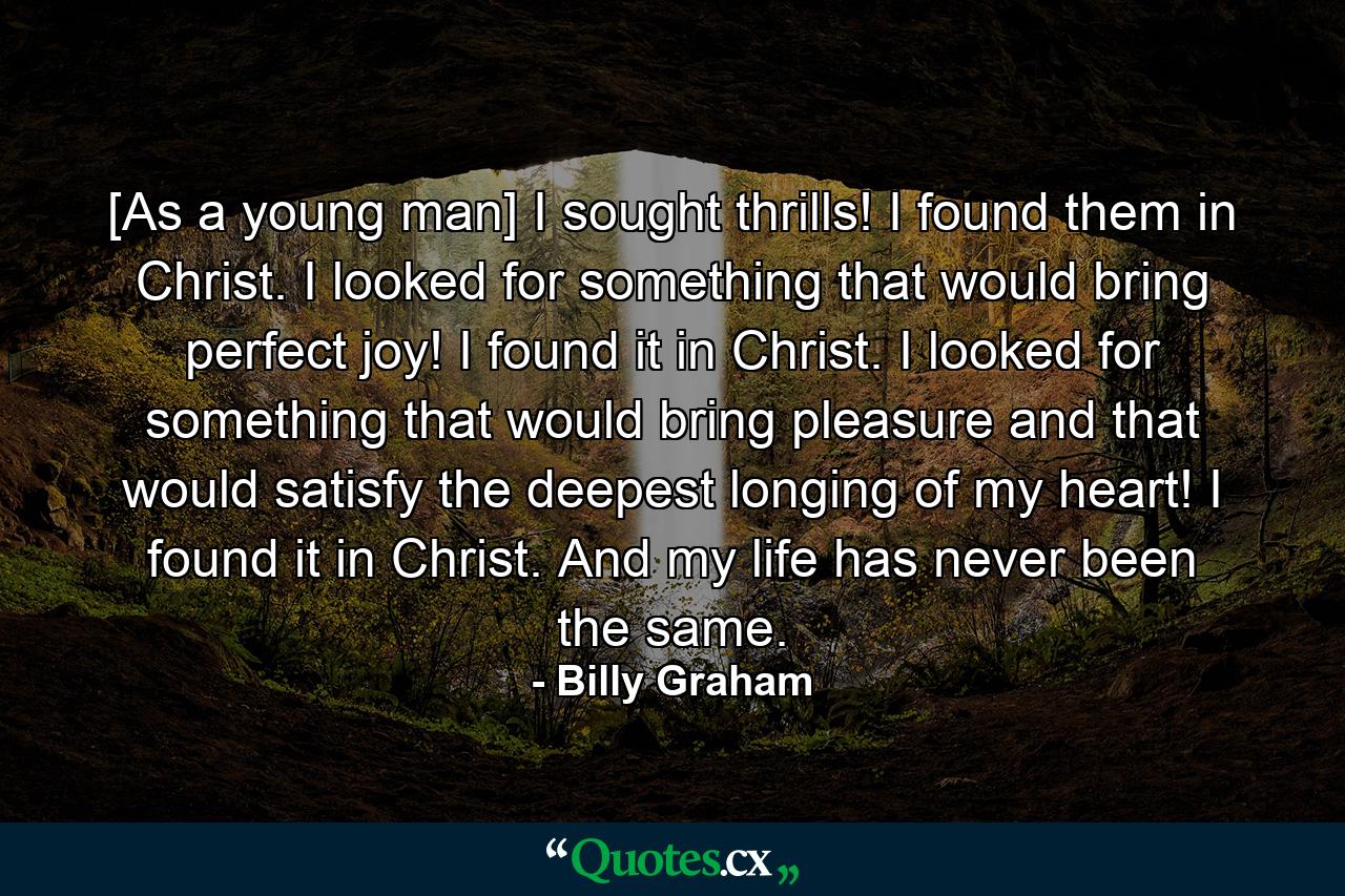 [As a young man] I sought thrills! I found them in Christ. I looked for something that would bring perfect joy! I found it in Christ. I looked for something that would bring pleasure and that would satisfy the deepest longing of my heart! I found it in Christ. And my life has never been the same. - Quote by Billy Graham