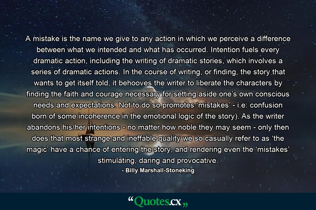 A mistake is the name we give to any action in which we perceive a difference between what we intended and what has occurred. Intention fuels every dramatic action, including the writing of dramatic stories, which involves a series of dramatic actions. In the course of writing, or finding, the story that wants to get itself told, it behooves the writer to liberate the characters by finding the faith and courage necessary for setting aside one’s own conscious needs and expectations. Not to do so promotes ‘mistakes’ - i.e: confusion born of some incoherence in the emotional logic of the story). As the writer abandons his/her intentions - no matter how noble they may seem - only then does that most strange and ineffable quality we so casually refer to as ‘the magic’ have a chance of entering the story, and rendering even the ‘mistakes’ stimulating, daring and provocative. - Quote by Billy Marshall-Stoneking