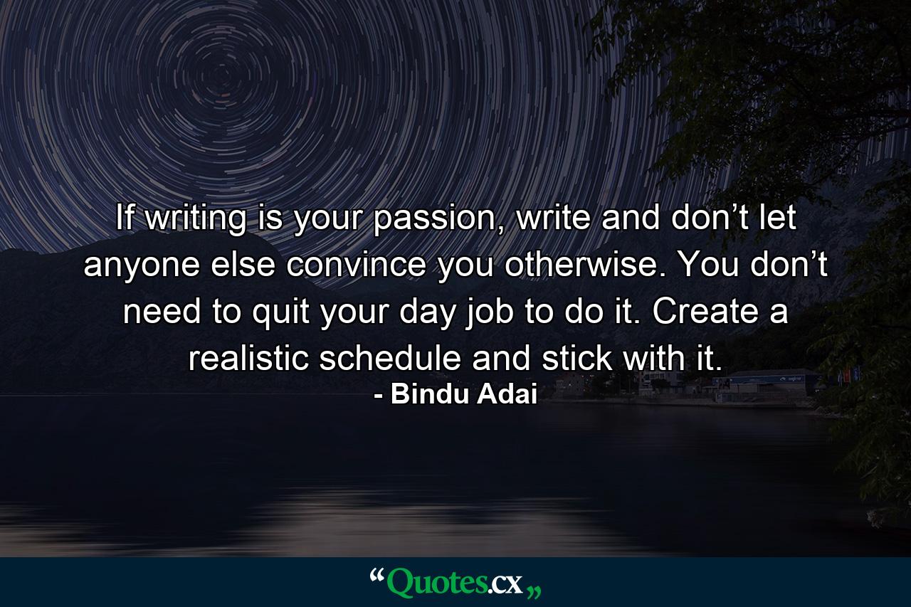 If writing is your passion, write and don’t let anyone else convince you otherwise. You don’t need to quit your day job to do it. Create a realistic schedule and stick with it. - Quote by Bindu Adai