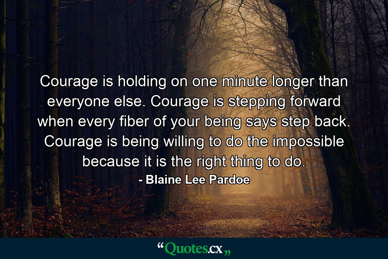 Courage is holding on one minute longer than everyone else. Courage is stepping forward when every fiber of your being says step back. Courage is being willing to do the impossible because it is the right thing to do. - Quote by Blaine Lee Pardoe