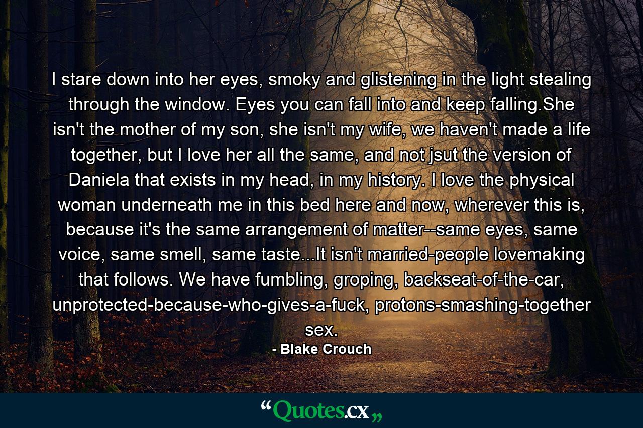 I stare down into her eyes, smoky and glistening in the light stealing through the window. Eyes you can fall into and keep falling.She isn't the mother of my son, she isn't my wife, we haven't made a life together, but I love her all the same, and not jsut the version of Daniela that exists in my head, in my history. I love the physical woman underneath me in this bed here and now, wherever this is, because it's the same arrangement of matter--same eyes, same voice, same smell, same taste...It isn't married-people lovemaking that follows. We have fumbling, groping, backseat-of-the-car, unprotected-because-who-gives-a-fuck, protons-smashing-together sex. - Quote by Blake Crouch