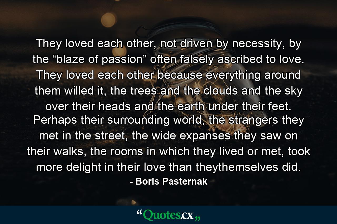 They loved each other, not driven by necessity, by the “blaze of passion” often falsely ascribed to love. They loved each other because everything around them willed it, the trees and the clouds and the sky over their heads and the earth under their feet. Perhaps their surrounding world, the strangers they met in the street, the wide expanses they saw on their walks, the rooms in which they lived or met, took more delight in their love than theythemselves did. - Quote by Boris Pasternak