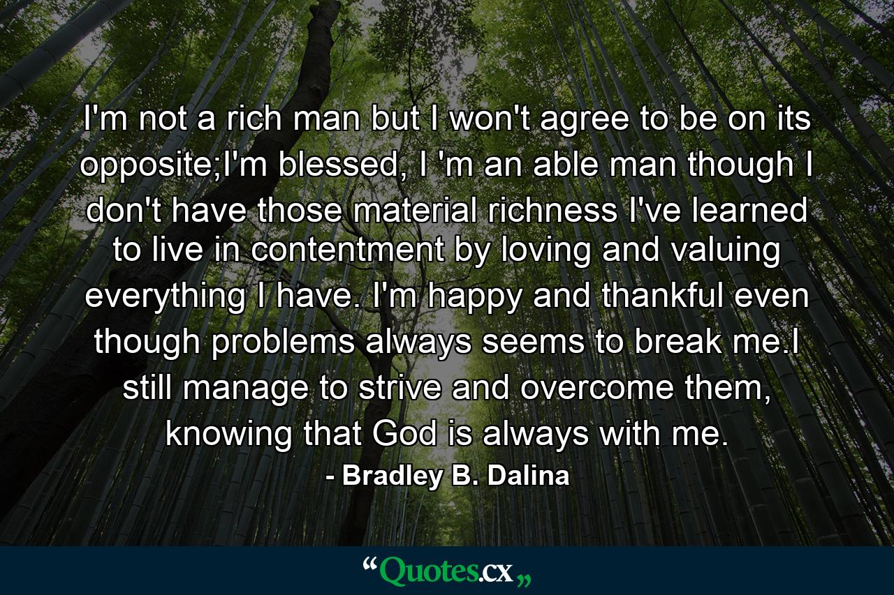 I'm not a rich man but I won't agree to be on its opposite;I'm blessed, I 'm an able man though I don't have those material richness I've learned to live in contentment by loving and valuing everything I have. I'm happy and thankful even though problems always seems to break me.I still manage to strive and overcome them, knowing that God is always with me. - Quote by Bradley B. Dalina