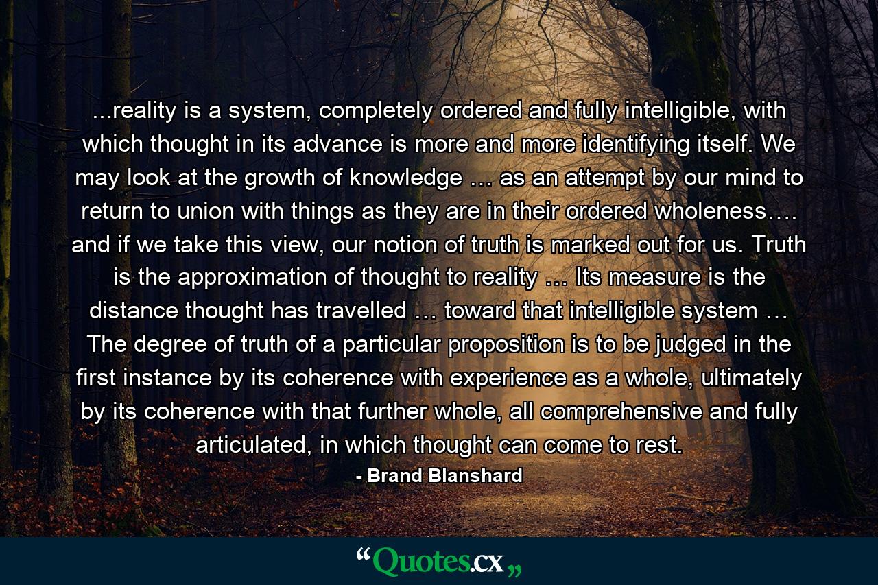 ...reality is a system, completely ordered and fully intelligible, with which thought in its advance is more and more identifying itself. We may look at the growth of knowledge … as an attempt by our mind to return to union with things as they are in their ordered wholeness…. and if we take this view, our notion of truth is marked out for us. Truth is the approximation of thought to reality … Its measure is the distance thought has travelled … toward that intelligible system … The degree of truth of a particular proposition is to be judged in the first instance by its coherence with experience as a whole, ultimately by its coherence with that further whole, all comprehensive and fully articulated, in which thought can come to rest. - Quote by Brand Blanshard