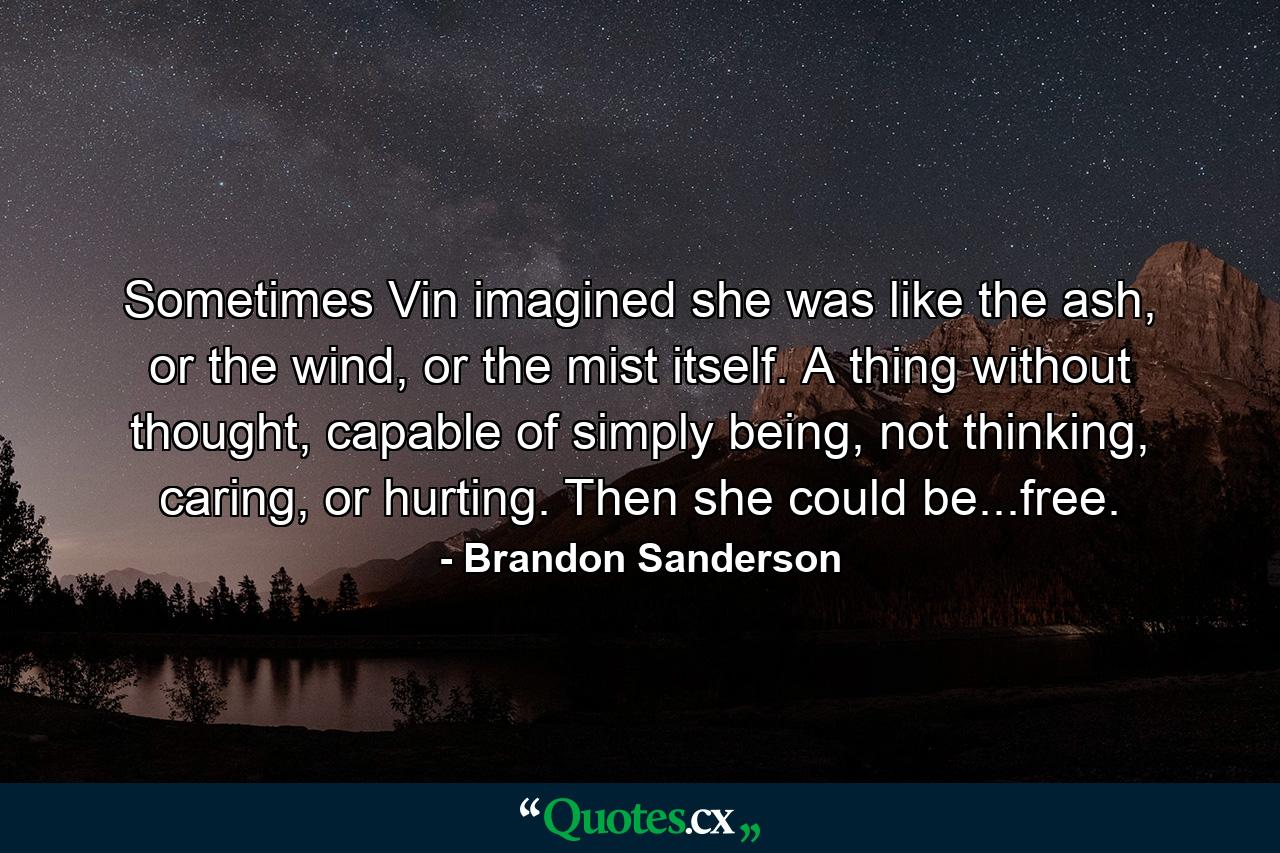 Sometimes Vin imagined she was like the ash, or the wind, or the mist itself. A thing without thought, capable of simply being, not thinking, caring, or hurting. Then she could be...free. - Quote by Brandon Sanderson