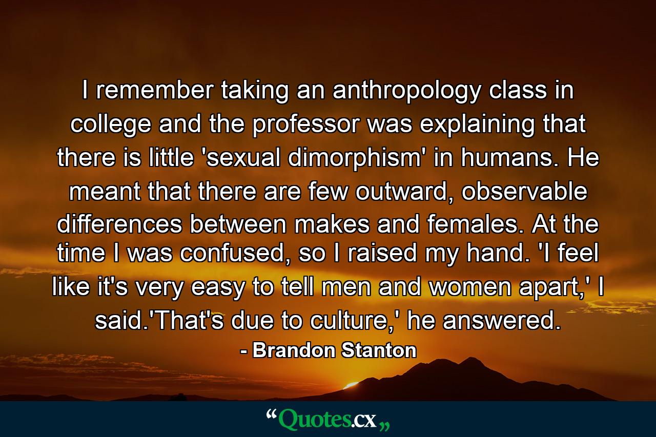 I remember taking an anthropology class in college and the professor was explaining that there is little 'sexual dimorphism' in humans. He meant that there are few outward, observable differences between makes and females. At the time I was confused, so I raised my hand. 'I feel like it's very easy to tell men and women apart,' I said.'That's due to culture,' he answered. - Quote by Brandon Stanton