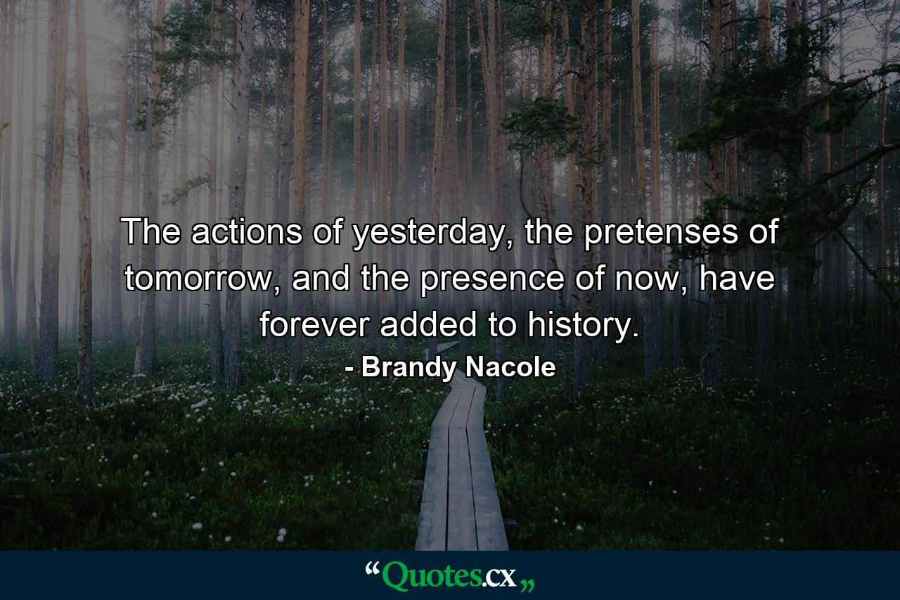 The actions of yesterday, the pretenses of tomorrow, and the presence of now, have forever added to history. - Quote by Brandy Nacole