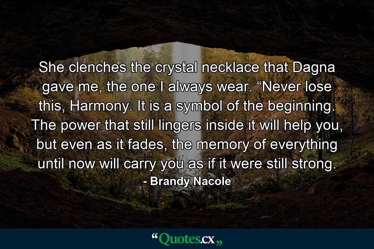 She clenches the crystal necklace that Dagna gave me, the one I always wear. “Never lose this, Harmony. It is a symbol of the beginning. The power that still lingers inside it will help you, but even as it fades, the memory of everything until now will carry you as if it were still strong. - Quote by Brandy Nacole