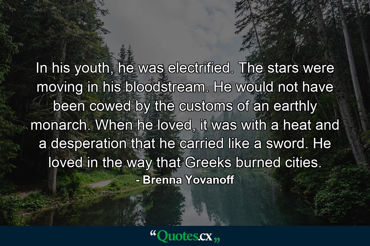 In his youth, he was electrified. The stars were moving in his bloodstream. He would not have been cowed by the customs of an earthly monarch. When he loved, it was with a heat and a desperation that he carried like a sword. He loved in the way that Greeks burned cities. - Quote by Brenna Yovanoff