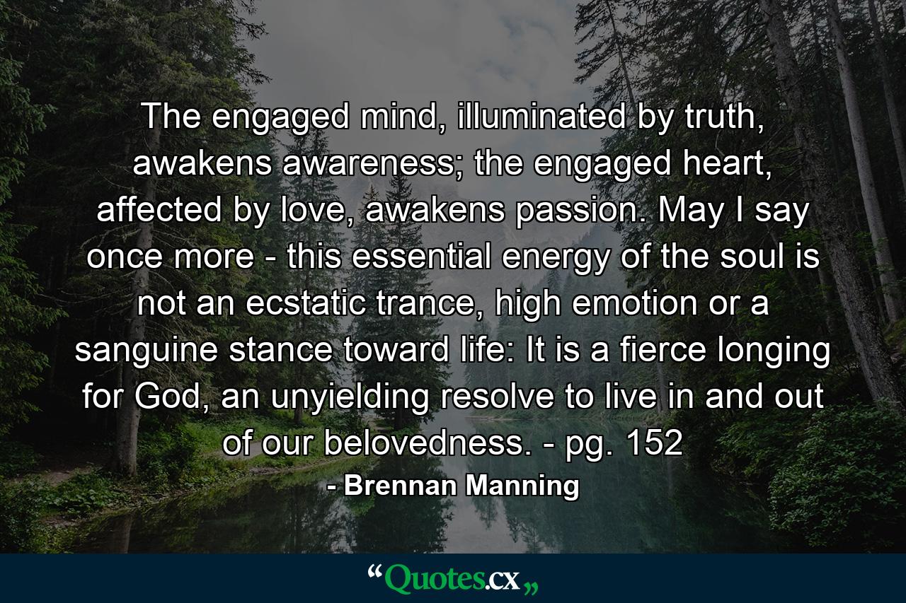 The engaged mind, illuminated by truth, awakens awareness; the engaged heart, affected by love, awakens passion. May I say once more - this essential energy of the soul is not an ecstatic trance, high emotion or a sanguine stance toward life: It is a fierce longing for God, an unyielding resolve to live in and out of our belovedness. - pg. 152 - Quote by Brennan Manning