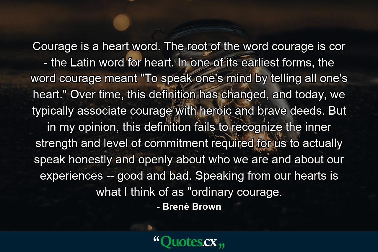 Courage is a heart word. The root of the word courage is cor - the Latin word for heart. In one of its earliest forms, the word courage meant 