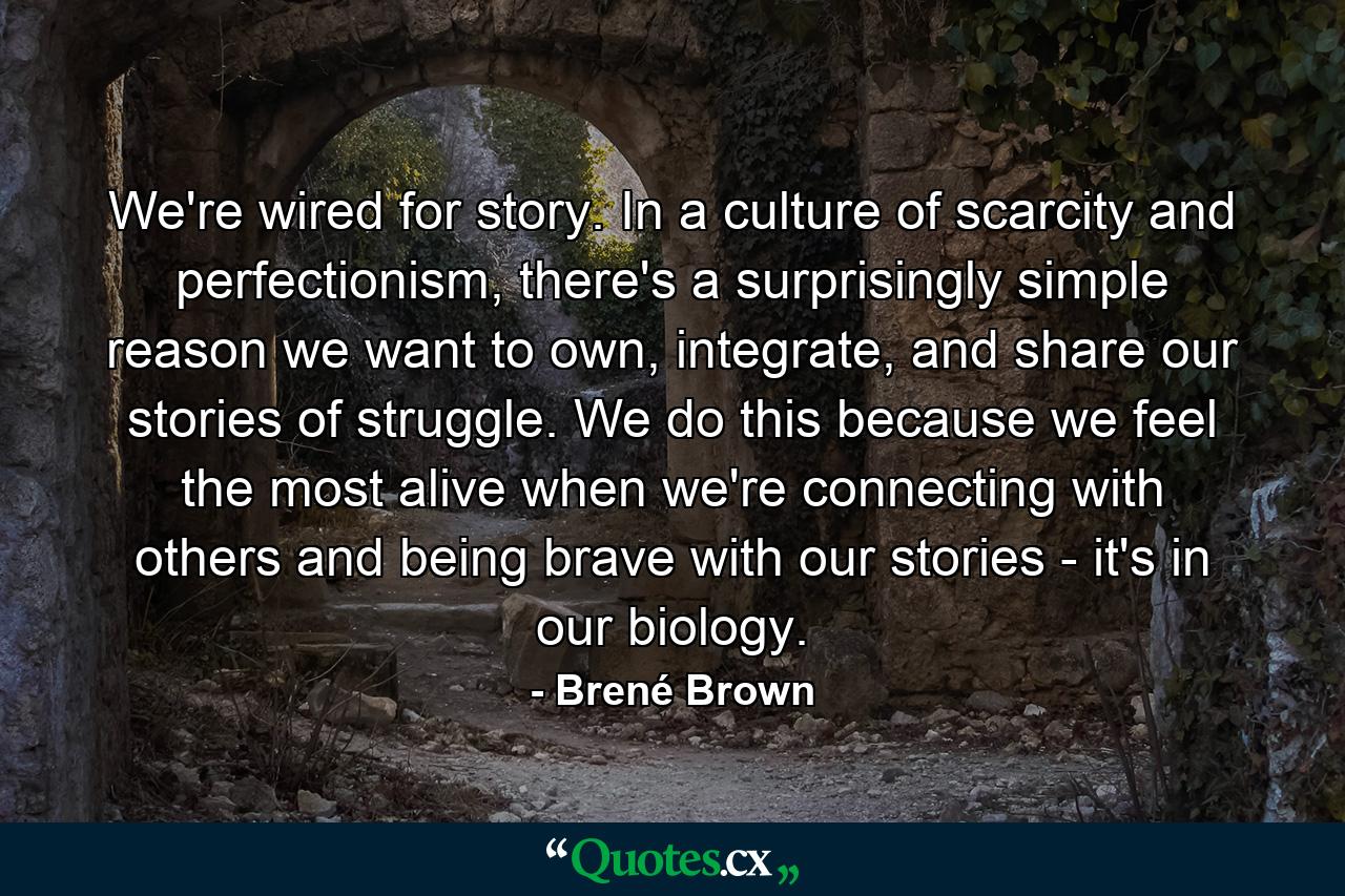 We're wired for story. In a culture of scarcity and perfectionism, there's a surprisingly simple reason we want to own, integrate, and share our stories of struggle. We do this because we feel the most alive when we're connecting with others and being brave with our stories - it's in our biology. - Quote by Brené Brown