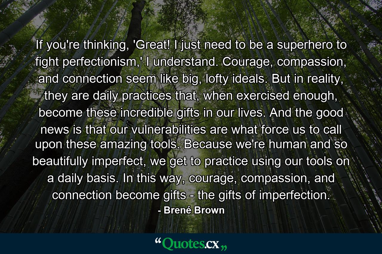 If you're thinking, 'Great! I just need to be a superhero to fight perfectionism,' I understand. Courage, compassion, and connection seem like big, lofty ideals. But in reality, they are daily practices that, when exercised enough, become these incredible gifts in our lives. And the good news is that our vulnerabilities are what force us to call upon these amazing tools. Because we're human and so beautifully imperfect, we get to practice using our tools on a daily basis. In this way, courage, compassion, and connection become gifts - the gifts of imperfection. - Quote by Brené Brown