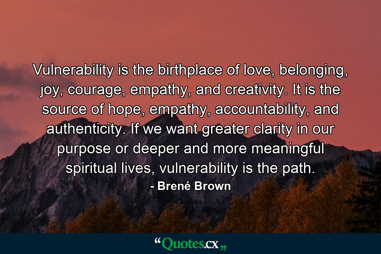 Vulnerability is the birthplace of love, belonging, joy, courage, empathy, and creativity. It is the source of hope, empathy, accountability, and authenticity. If we want greater clarity in our purpose or deeper and more meaningful spiritual lives, vulnerability is the path. - Quote by Brené Brown