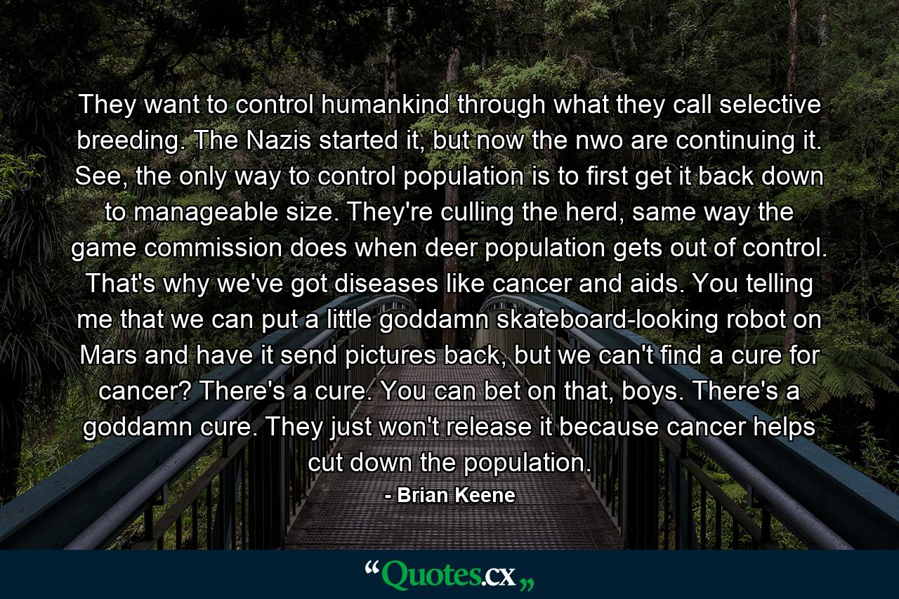 They want to control humankind through what they call selective breeding. The Nazis started it, but now the nwo are continuing it. See, the only way to control population is to first get it back down to manageable size. They're culling the herd, same way the game commission does when deer population gets out of control. That's why we've got diseases like cancer and aids. You telling me that we can put a little goddamn skateboard-looking robot on Mars and have it send pictures back, but we can't find a cure for cancer? There's a cure. You can bet on that, boys. There's a goddamn cure. They just won't release it because cancer helps cut down the population. - Quote by Brian Keene