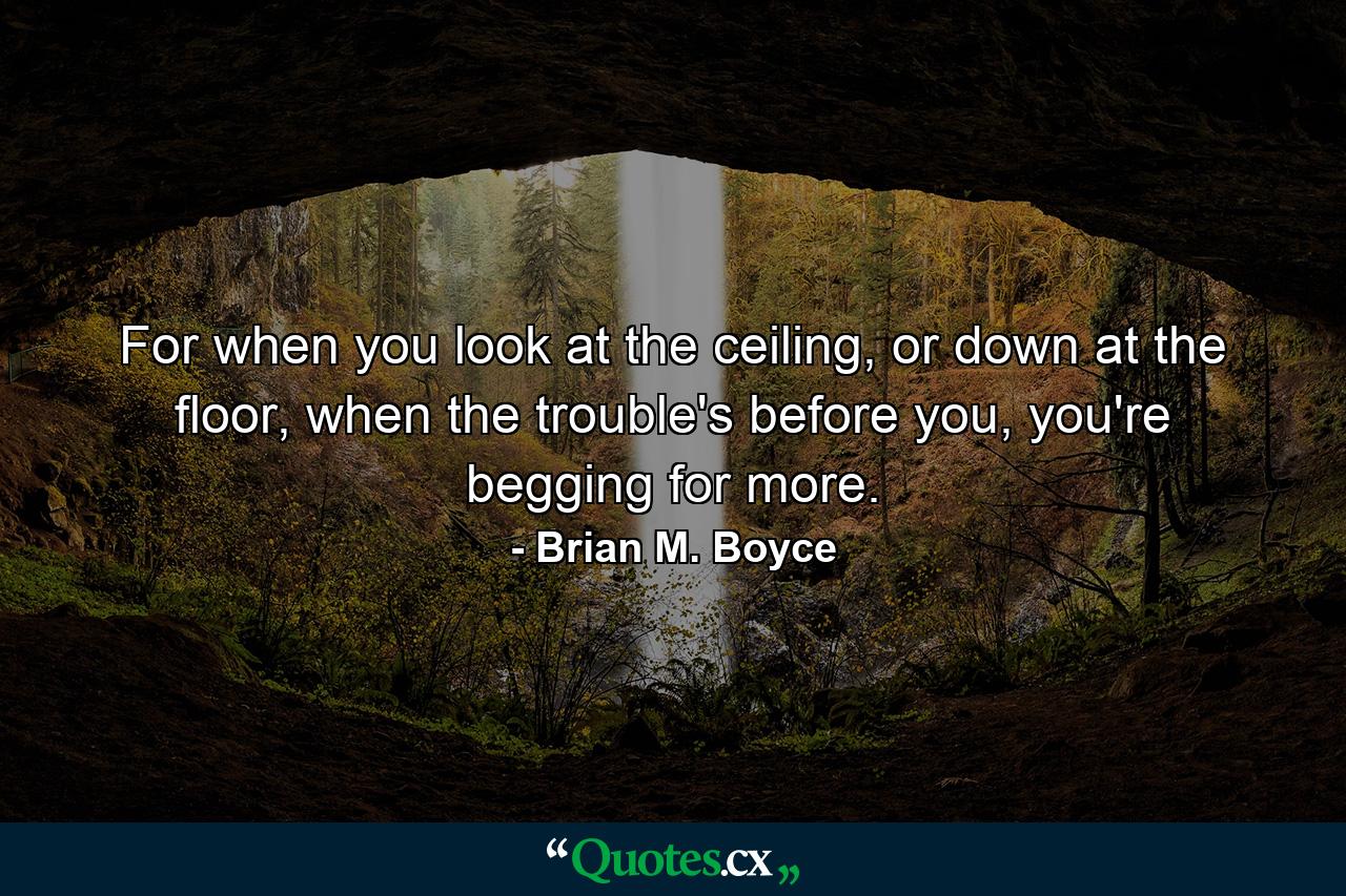 For when you look at the ceiling, or down at the floor, when the trouble's before you, you're begging for more. - Quote by Brian M. Boyce