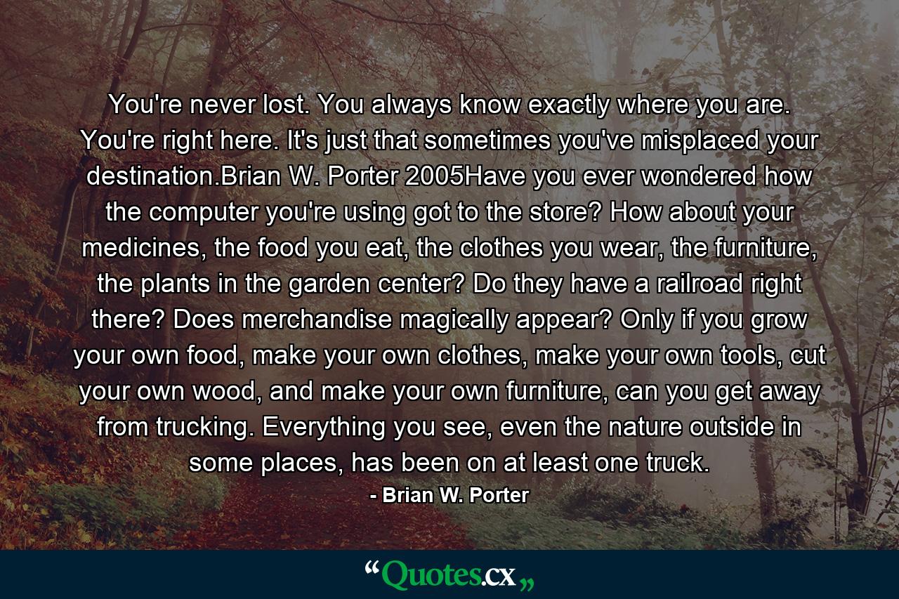 You're never lost. You always know exactly where you are. You're right here. It's just that sometimes you've misplaced your destination.Brian W. Porter 2005Have you ever wondered how the computer you're using got to the store? How about your medicines, the food you eat, the clothes you wear, the furniture, the plants in the garden center? Do they have a railroad right there? Does merchandise magically appear? Only if you grow your own food, make your own clothes, make your own tools, cut your own wood, and make your own furniture, can you get away from trucking. Everything you see, even the nature outside in some places, has been on at least one truck. - Quote by Brian W. Porter