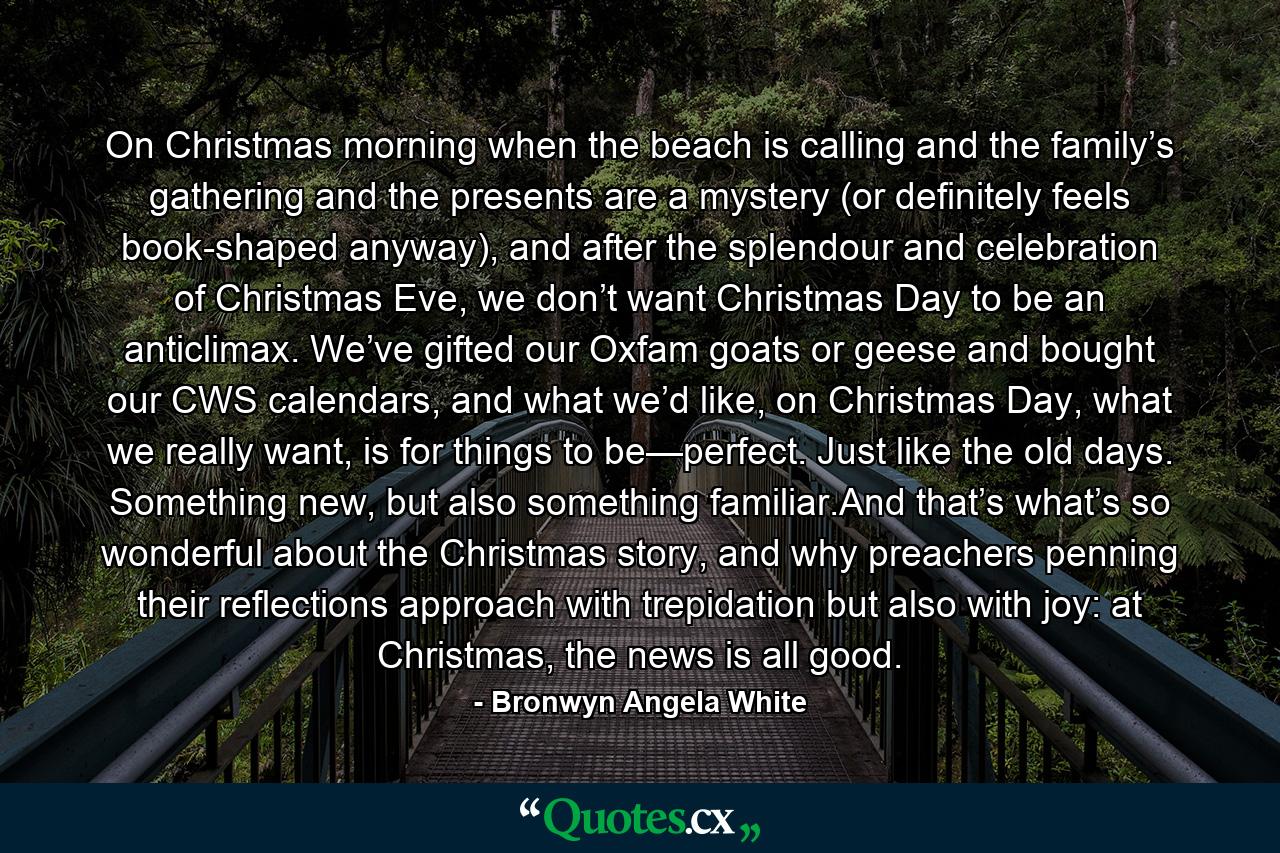 On Christmas morning when the beach is calling and the family’s gathering and the presents are a mystery (or definitely feels book-shaped anyway), and after the splendour and celebration of Christmas Eve, we don’t want Christmas Day to be an anticlimax. We’ve gifted our Oxfam goats or geese and bought our CWS calendars, and what we’d like, on Christmas Day, what we really want, is for things to be—perfect. Just like the old days. Something new, but also something familiar.And that’s what’s so wonderful about the Christmas story, and why preachers penning their reflections approach with trepidation but also with joy: at Christmas, the news is all good. - Quote by Bronwyn Angela White