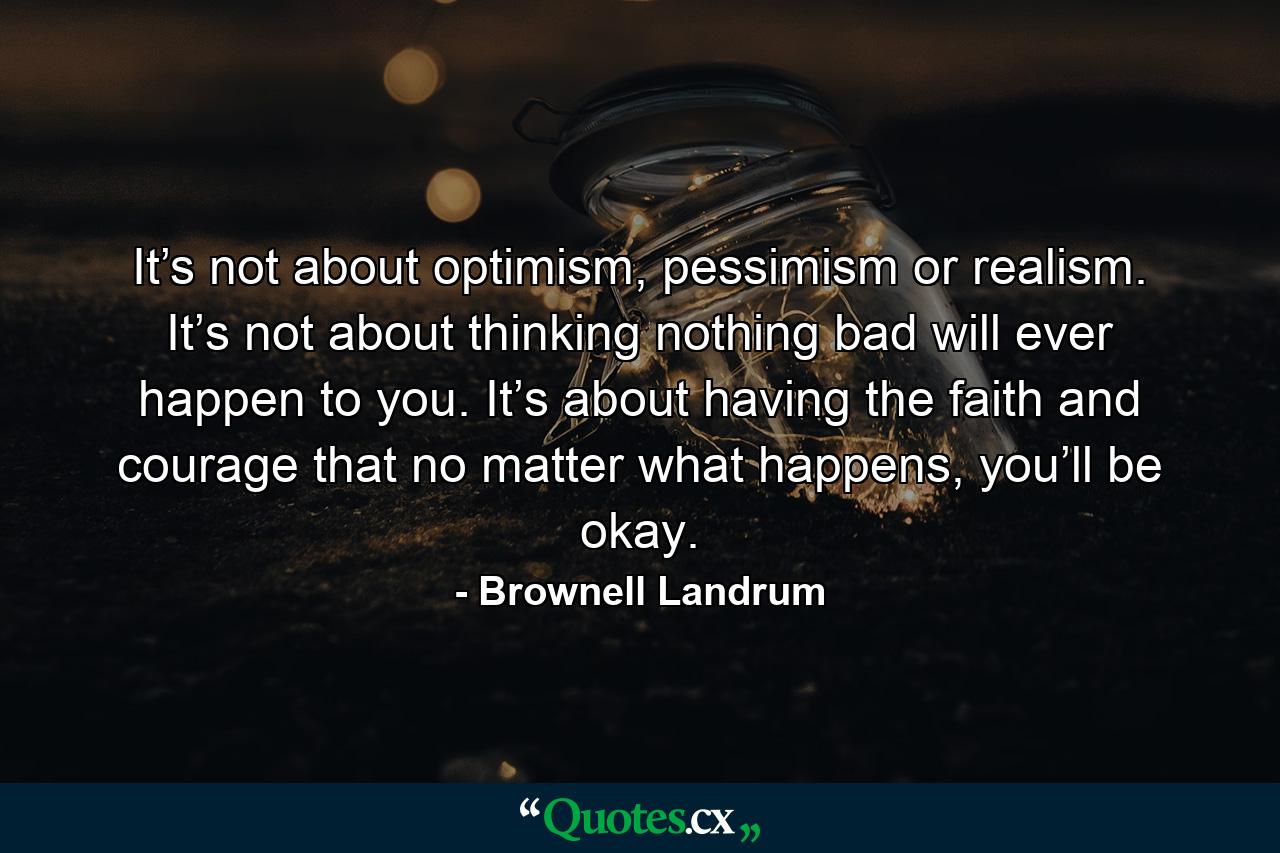 It’s not about optimism, pessimism or realism. It’s not about thinking nothing bad will ever happen to you. It’s about having the faith and courage that no matter what happens, you’ll be okay. - Quote by Brownell Landrum