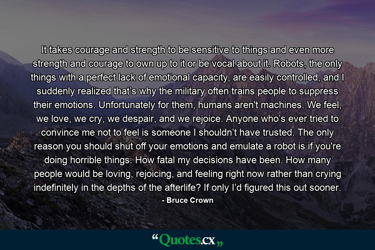 It takes courage and strength to be sensitive to things and even more strength and courage to own up to it or be vocal about it. Robots, the only things with a perfect lack of emotional capacity, are easily controlled, and I suddenly realized that’s why the military often trains people to suppress their emotions. Unfortunately for them, humans aren't machines. We feel, we love, we cry, we despair, and we rejoice. Anyone who’s ever tried to convince me not to feel is someone I shouldn’t have trusted. The only reason you should shut off your emotions and emulate a robot is if you're doing horrible things. How fatal my decisions have been. How many people would be loving, rejoicing, and feeling right now rather than crying indefinitely in the depths of the afterlife? If only I’d figured this out sooner. - Quote by Bruce Crown