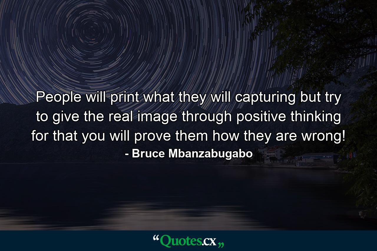 People will print what they will capturing but try to give the real image through positive thinking for that you will prove them how they are wrong! - Quote by Bruce Mbanzabugabo