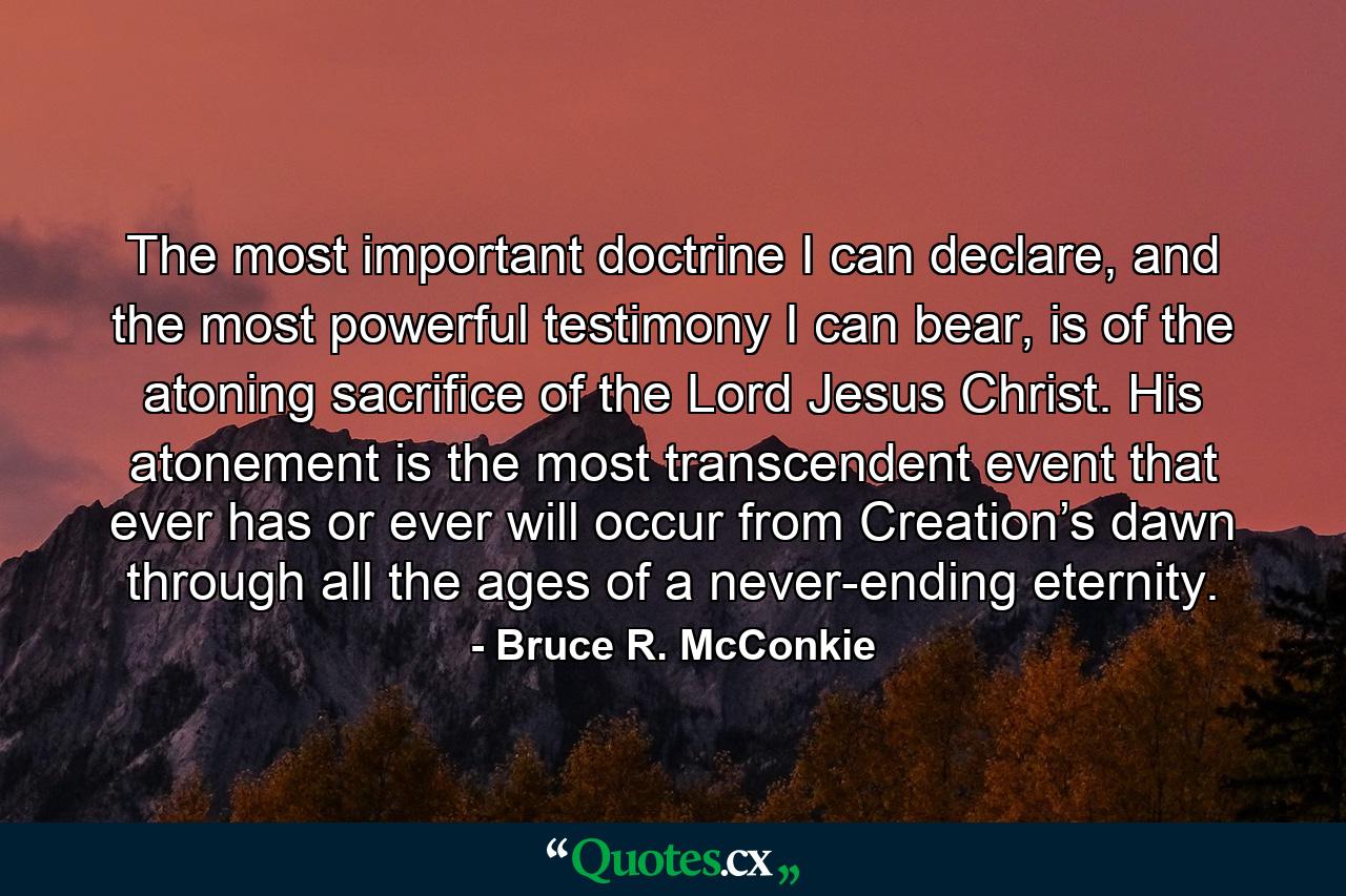 The most important doctrine I can declare, and the most powerful testimony I can bear, is of the atoning sacrifice of the Lord Jesus Christ. His atonement is the most transcendent event that ever has or ever will occur from Creation’s dawn through all the ages of a never-ending eternity. - Quote by Bruce R. McConkie