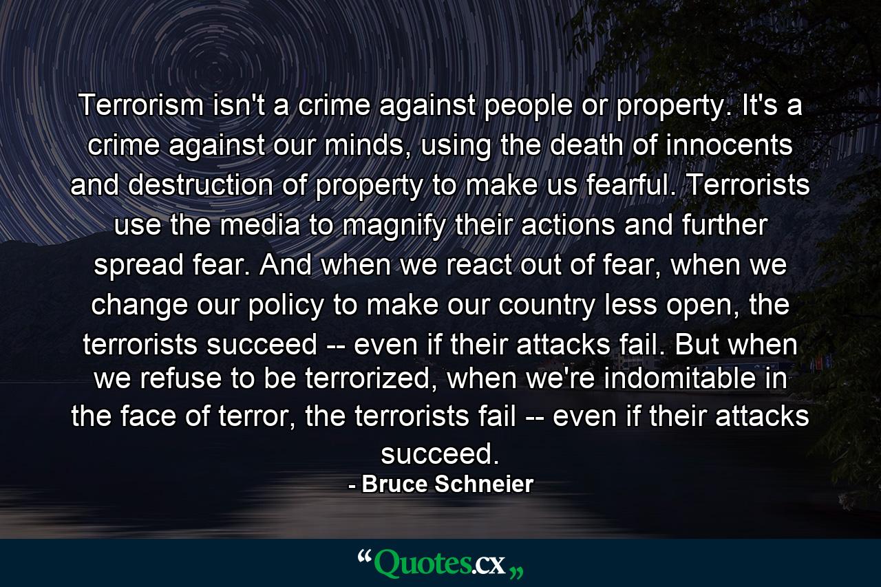 Terrorism isn't a crime against people or property. It's a crime against our minds, using the death of innocents and destruction of property to make us fearful. Terrorists use the media to magnify their actions and further spread fear. And when we react out of fear, when we change our policy to make our country less open, the terrorists succeed -- even if their attacks fail. But when we refuse to be terrorized, when we're indomitable in the face of terror, the terrorists fail -- even if their attacks succeed. - Quote by Bruce Schneier