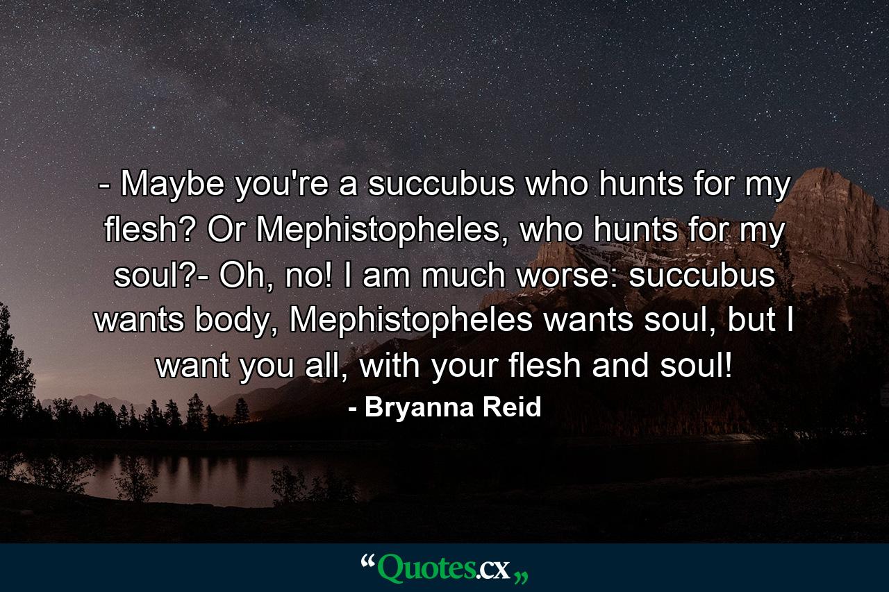 - Maybe you're a succubus who hunts for my flesh? Or Mephistopheles, who hunts for my soul?- Oh, no! I am much worse: succubus wants body, Mephistopheles wants soul, but I want you all, with your flesh and soul! - Quote by Bryanna Reid