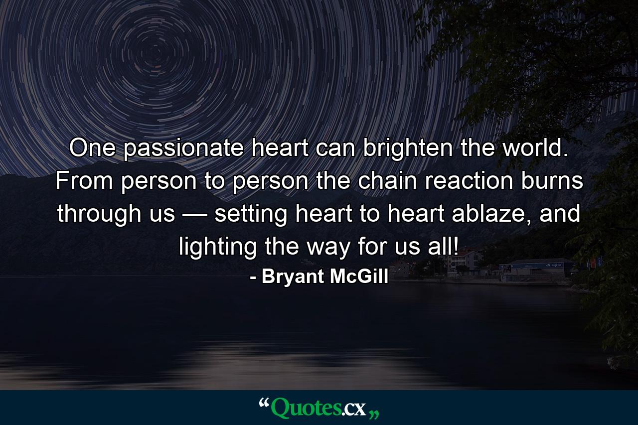 One passionate heart can brighten the world. From person to person the chain reaction burns through us — setting heart to heart ablaze, and lighting the way for us all! - Quote by Bryant McGill