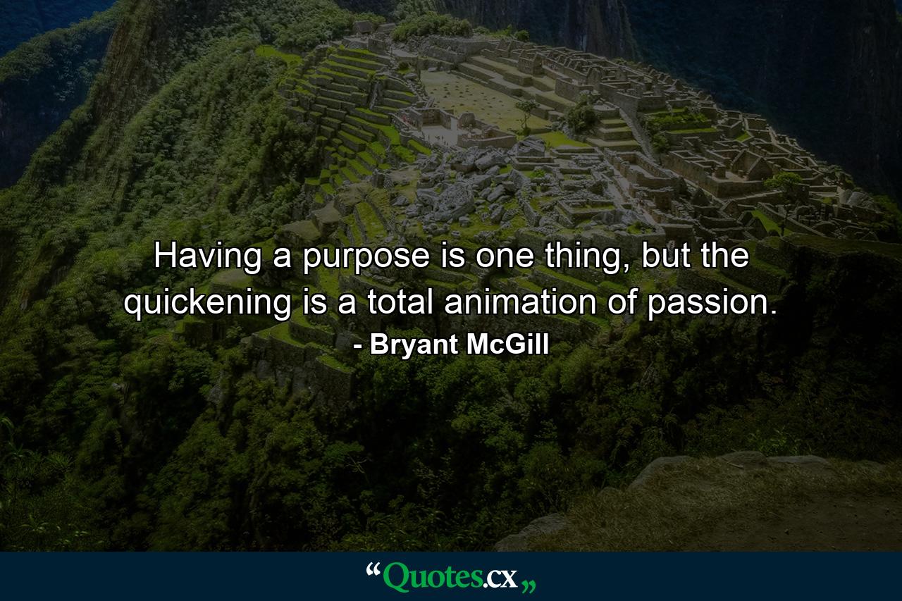 Having a purpose is one thing, but the quickening is a total animation of passion. - Quote by Bryant McGill