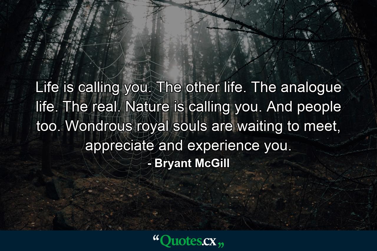 Life is calling you. The other life. The analogue life. The real. Nature is calling you. And people too. Wondrous royal souls are waiting to meet, appreciate and experience you. - Quote by Bryant McGill