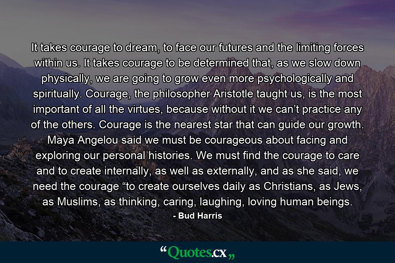 It takes courage to dream, to face our futures and the limiting forces within us. It takes courage to be determined that, as we slow down physically, we are going to grow even more psychologically and spiritually. Courage, the philosopher Aristotle taught us, is the most important of all the virtues, because without it we can’t practice any of the others. Courage is the nearest star that can guide our growth. Maya Angelou said we must be courageous about facing and exploring our personal histories. We must find the courage to care and to create internally, as well as externally, and as she said, we need the courage “to create ourselves daily as Christians, as Jews, as Muslims, as thinking, caring, laughing, loving human beings. - Quote by Bud Harris