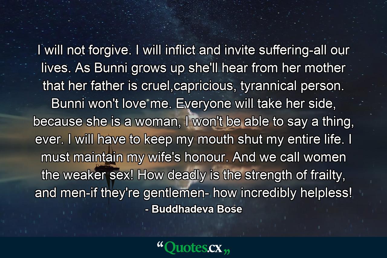 I will not forgive. I will inflict and invite suffering-all our lives. As Bunni grows up she'll hear from her mother that her father is cruel,capricious, tyrannical person. Bunni won't love me. Everyone will take her side, because she is a woman, I won't be able to say a thing, ever. I will have to keep my mouth shut my entire life. I must maintain my wife's honour. And we call women the weaker sex! How deadly is the strength of frailty, and men-if they're gentlemen- how incredibly helpless! - Quote by Buddhadeva Bose