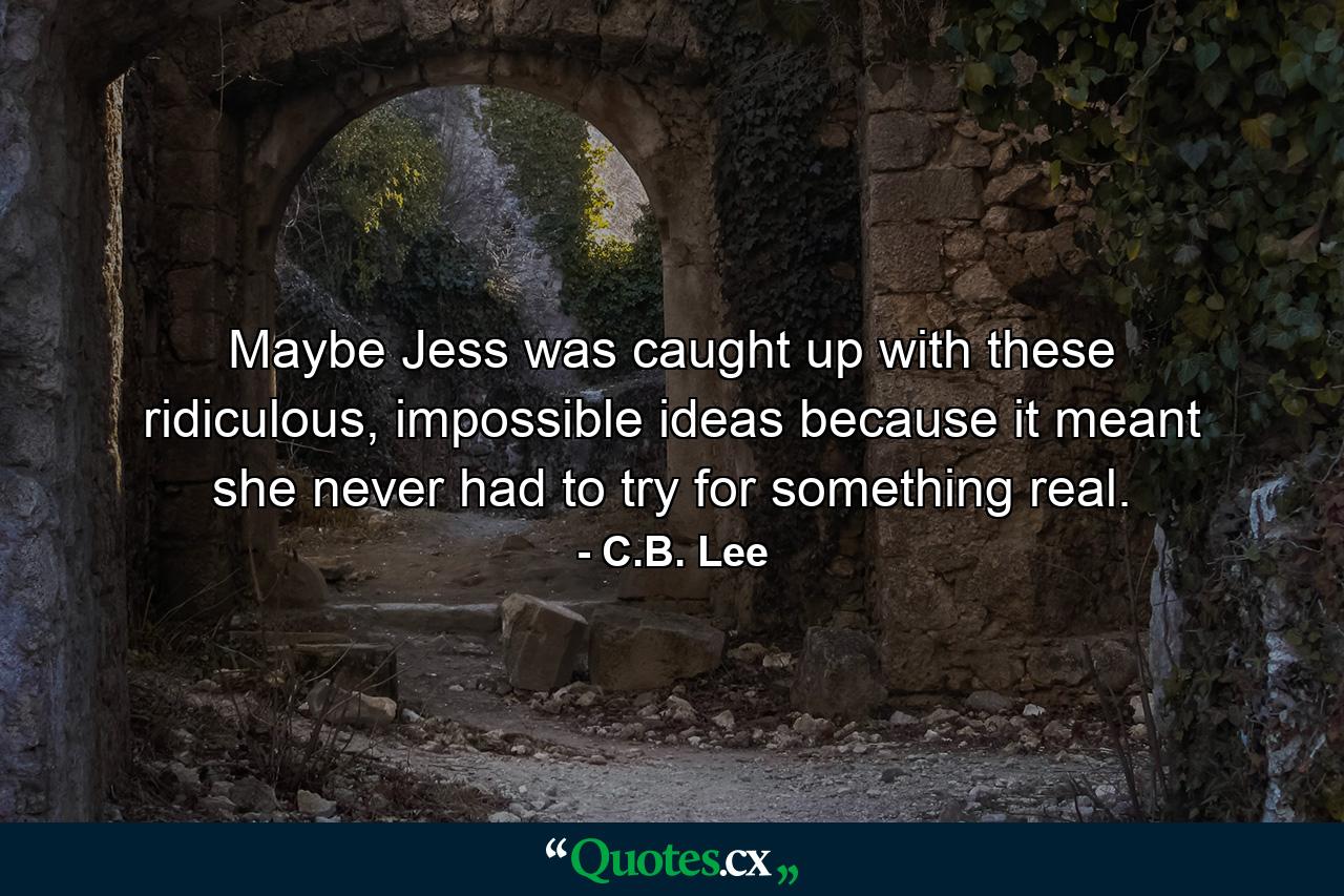 Maybe Jess was caught up with these ridiculous, impossible ideas because it meant she never had to try for something real. - Quote by C.B. Lee