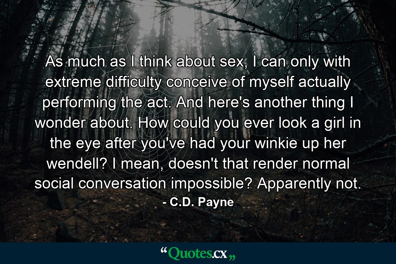 As much as I think about sex, I can only with extreme difficulty conceive of myself actually performing the act. And here's another thing I wonder about. How could you ever look a girl in the eye after you've had your winkie up her wendell? I mean, doesn't that render normal social conversation impossible? Apparently not. - Quote by C.D. Payne