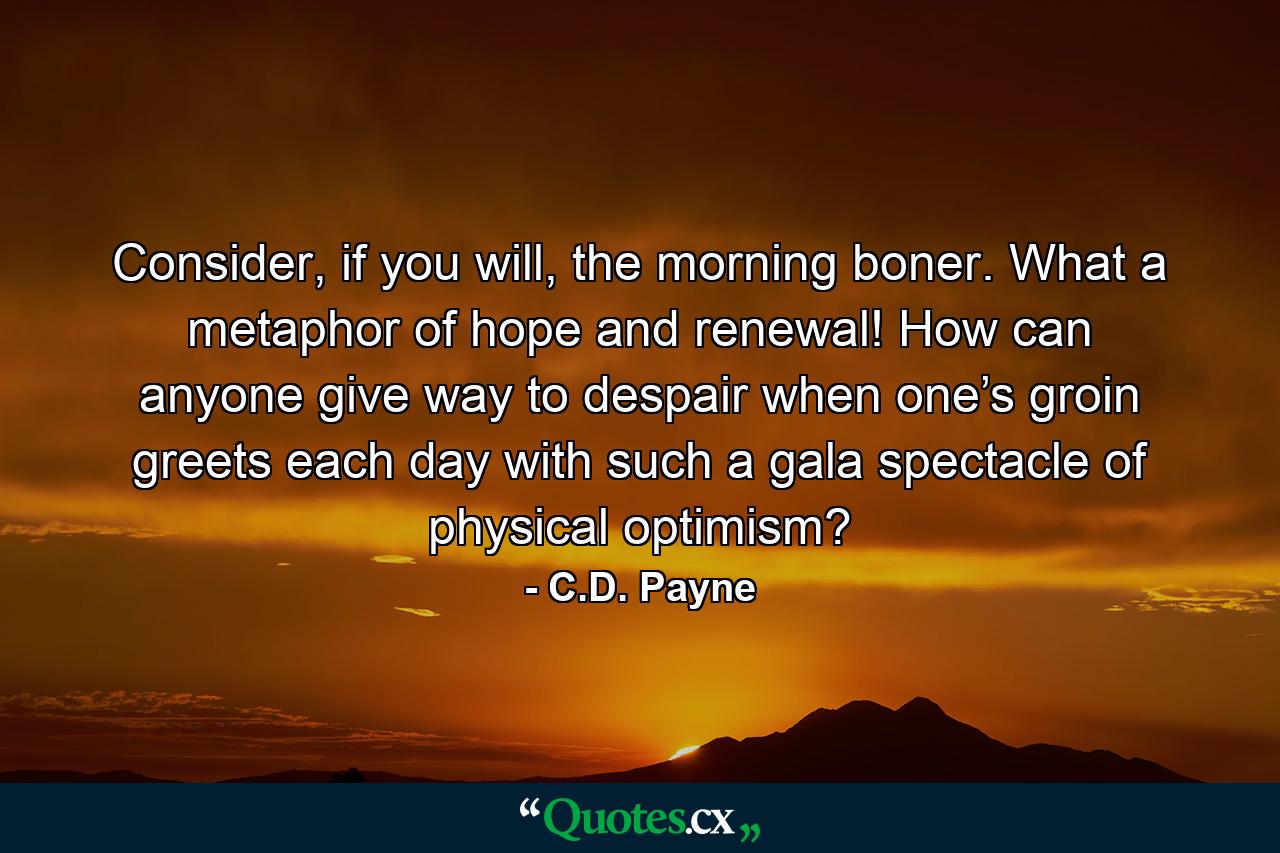 Consider, if you will, the morning boner. What a metaphor of hope and renewal! How can anyone give way to despair when one’s groin greets each day with such a gala spectacle of physical optimism? - Quote by C.D. Payne