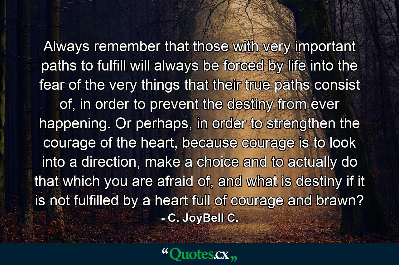 Always remember that those with very important paths to fulfill will always be forced by life into the fear of the very things that their true paths consist of, in order to prevent the destiny from ever happening. Or perhaps, in order to strengthen the courage of the heart, because courage is to look into a direction, make a choice and to actually do that which you are afraid of, and what is destiny if it is not fulfilled by a heart full of courage and brawn? - Quote by C. JoyBell C.