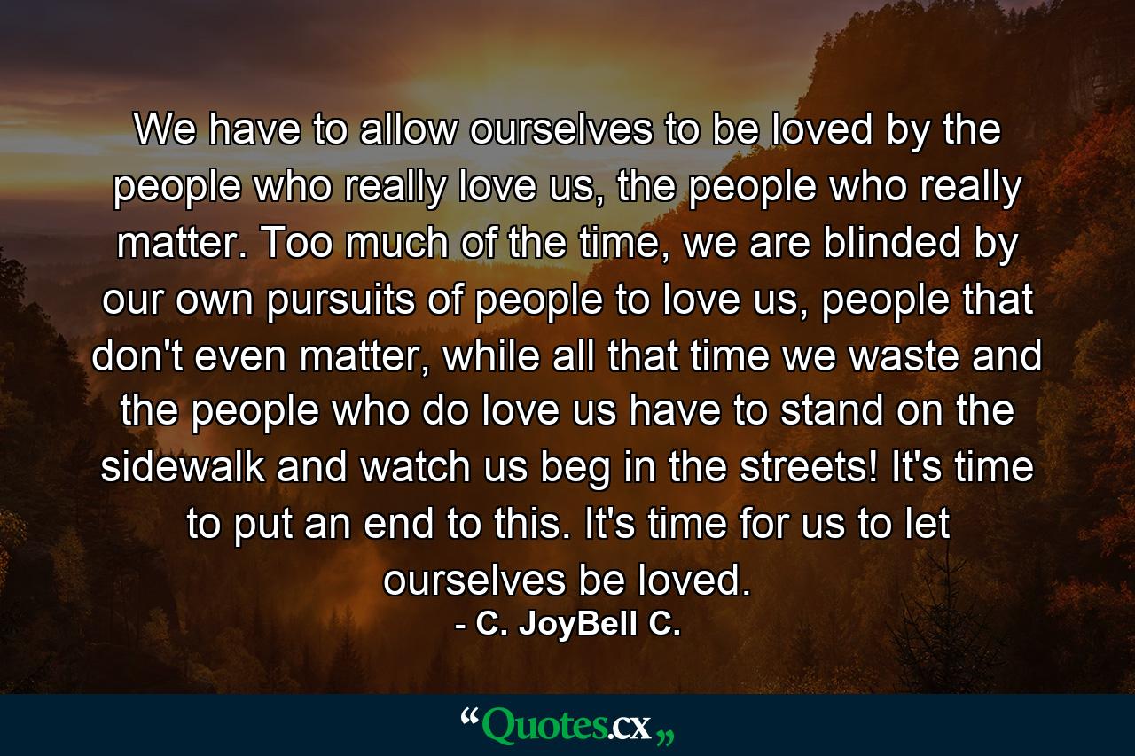 We have to allow ourselves to be loved by the people who really love us, the people who really matter. Too much of the time, we are blinded by our own pursuits of people to love us, people that don't even matter, while all that time we waste and the people who do love us have to stand on the sidewalk and watch us beg in the streets! It's time to put an end to this. It's time for us to let ourselves be loved. - Quote by C. JoyBell C.