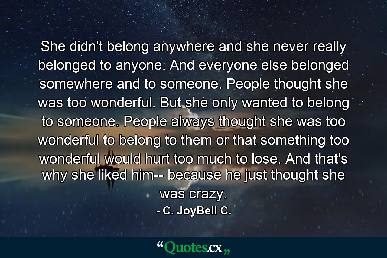 She didn't belong anywhere and she never really belonged to anyone. And everyone else belonged somewhere and to someone. People thought she was too wonderful. But she only wanted to belong to someone. People always thought she was too wonderful to belong to them or that something too wonderful would hurt too much to lose. And that's why she liked him-- because he just thought she was crazy. - Quote by C. JoyBell C.