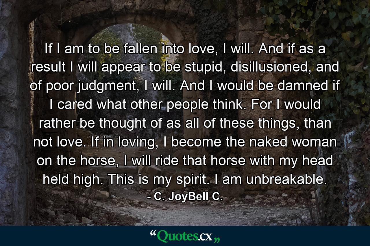 If I am to be fallen into love, I will. And if as a result I will appear to be stupid, disillusioned, and of poor judgment, I will. And I would be damned if I cared what other people think. For I would rather be thought of as all of these things, than not love. If in loving, I become the naked woman on the horse, I will ride that horse with my head held high. This is my spirit. I am unbreakable. - Quote by C. JoyBell C.