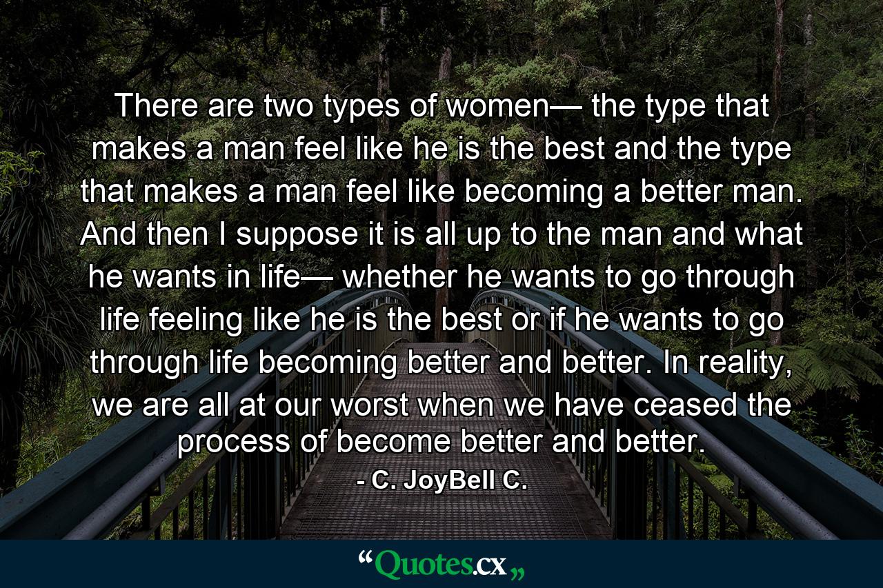 There are two types of women— the type that makes a man feel like he is the best and the type that makes a man feel like becoming a better man. And then I suppose it is all up to the man and what he wants in life— whether he wants to go through life feeling like he is the best or if he wants to go through life becoming better and better. In reality, we are all at our worst when we have ceased the process of become better and better. - Quote by C. JoyBell C.