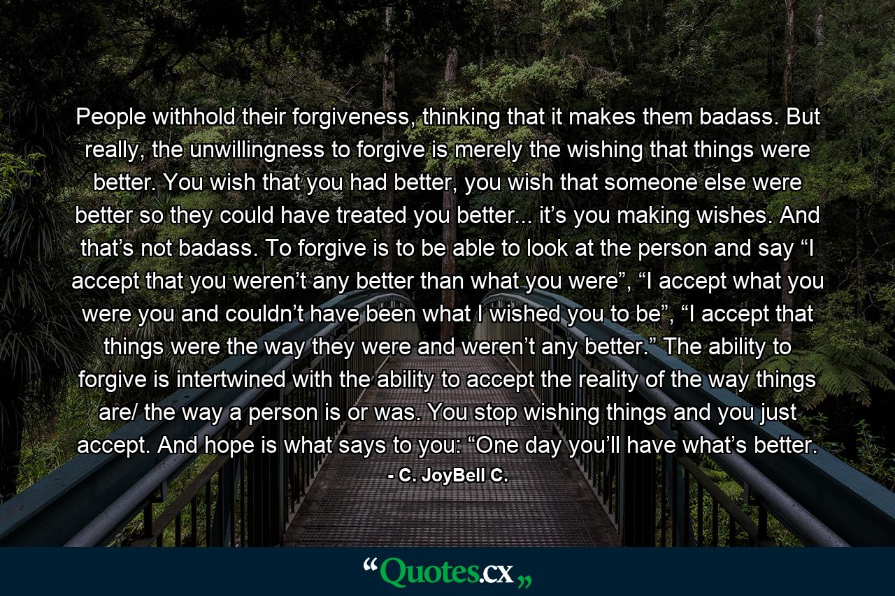 People withhold their forgiveness, thinking that it makes them badass. But really, the unwillingness to forgive is merely the wishing that things were better. You wish that you had better, you wish that someone else were better so they could have treated you better... it’s you making wishes. And that’s not badass. To forgive is to be able to look at the person and say “I accept that you weren’t any better than what you were”, “I accept what you were you and couldn’t have been what I wished you to be”, “I accept that things were the way they were and weren’t any better.” The ability to forgive is intertwined with the ability to accept the reality of the way things are/ the way a person is or was. You stop wishing things and you just accept. And hope is what says to you: “One day you’ll have what’s better. - Quote by C. JoyBell C.