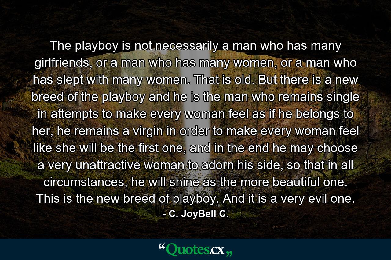 The playboy is not necessarily a man who has many girlfriends, or a man who has many women, or a man who has slept with many women. That is old. But there is a new breed of the playboy and he is the man who remains single in attempts to make every woman feel as if he belongs to her, he remains a virgin in order to make every woman feel like she will be the first one, and in the end he may choose a very unattractive woman to adorn his side, so that in all circumstances, he will shine as the more beautiful one. This is the new breed of playboy. And it is a very evil one. - Quote by C. JoyBell C.