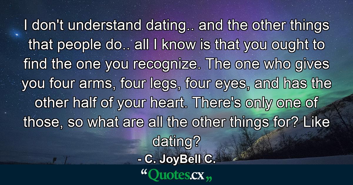 I don't understand dating.. and the other things that people do.. all I know is that you ought to find the one you recognize. The one who gives you four arms, four legs, four eyes, and has the other half of your heart. There's only one of those, so what are all the other things for? Like dating? - Quote by C. JoyBell C.