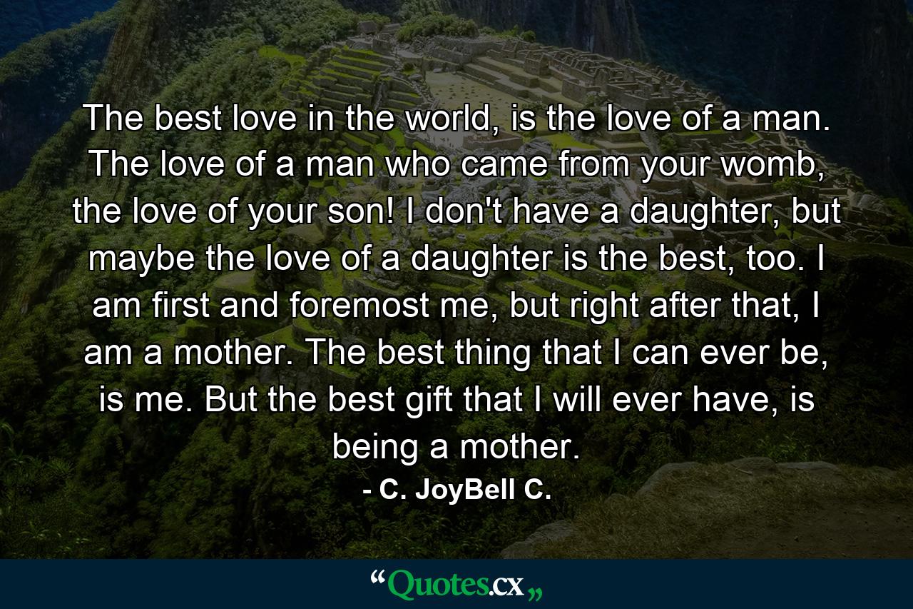 The best love in the world, is the love of a man. The love of a man who came from your womb, the love of your son! I don't have a daughter, but maybe the love of a daughter is the best, too. I am first and foremost me, but right after that, I am a mother. The best thing that I can ever be, is me. But the best gift that I will ever have, is being a mother. - Quote by C. JoyBell C.