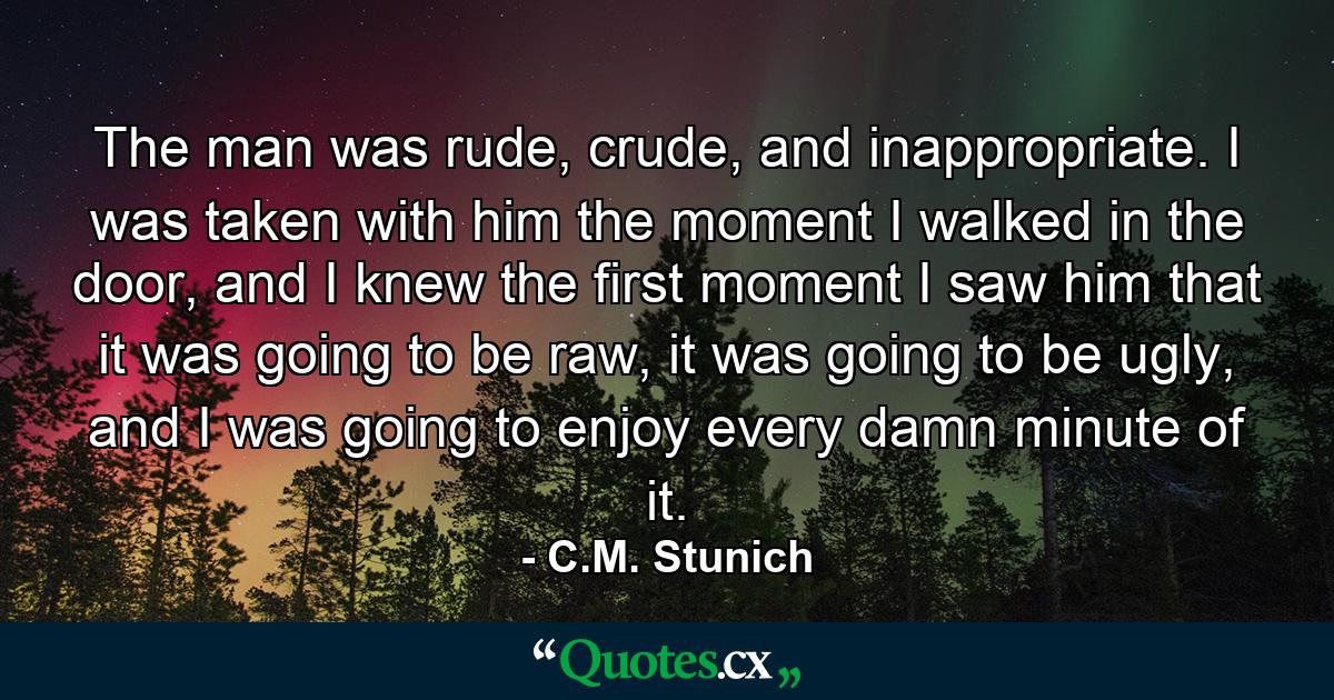 The man was rude, crude, and inappropriate. I was taken with him the moment I walked in the door, and I knew the first moment I saw him that it was going to be raw, it was going to be ugly, and I was going to enjoy every damn minute of it. - Quote by C.M. Stunich